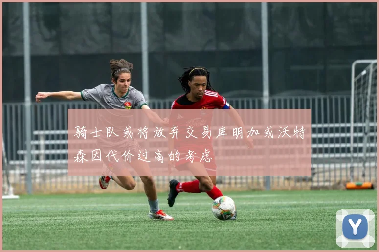 骑士队或将放弃交易库明加或沃特森因代价过高的考虑