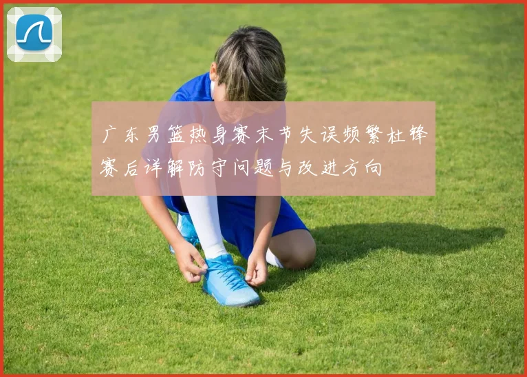 广东男篮热身赛末节失误频繁杜锋赛后详解防守问题与改进方向